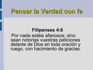 Pensar la Verdad con fe Filipenses 4:6   Por nada estéis afanosos; sino sean notorias vuestras peticiones delante de Dios en toda oración y ruego, con hacimiento de gracias. 