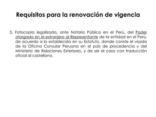 Requisitos para la renovación de vigencia 3. Fotocopia legalizada, ante Notario Público en el Perú, del  Poder   otorgado en el extranjero al Representante  de la entidad en el Perú, de acuerdo a lo establecido en su Estatuto, donde conste el visado de la Oficina Consular Peruana en el país de procedencia y del Ministerio de Relaciones Exteriores, y de ser el caso con traducción oficial al castellano. 