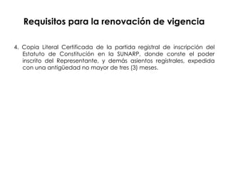 Requisitos para la renovación de vigencia 4. Copia Literal Certificada de la partida registral de inscripción del Estatuto de Constitución en la SUNARP, donde conste el poder inscrito del Representante, y demás asientos regístrales, expedida con una antigüedad no mayor de tres (3) meses. 