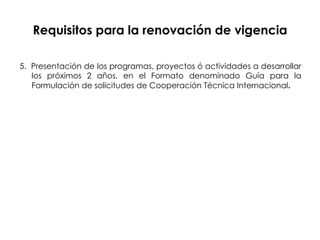 Requisitos para la renovación de vigencia 5.  Presentación de los programas, proyectos ó actividades a desarrollar los próximos 2 años, en el Formato denominado Guía para la Formulación de solicitudes de Cooperación Técnica Internacional . 