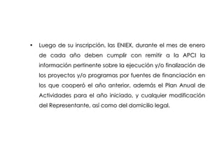 Luego de su inscripción, las ENIEX, durante el mes de enero de cada año deben cumplir con remitir a la APCI la información pertinente sobre la ejecución y/o finalización de los proyectos y/o programas por fuentes de financiación en los que cooperó el año anterior, además el Plan Anual de Actividades para el año iniciado, y cualquier modificación del Representante, así como del domicilio legal. 