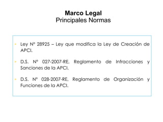 Marco Legal Principales Normas Ley Nº 28925 – Ley que modifica la Ley de Creación de APCI. D.S. Nº 027-2007-RE, Reglamento de Infracciones y Sanciones de la APCI. D.S. Nº 028-2007-RE, Reglamento de Organización y Funciones de la APCI. 