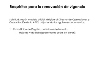 Requisitos para la renovación de vigencia Solicitud, según modelo oficial, dirigida al Director de Operaciones y Capacitación de la APCI, adjuntando los siguientes documentos: 1.  Ficha Única de Registro, debidamente llenada. 1.1 Hoja de Vida del Representante Legal en el Perú. 