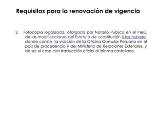 Requisitos para la renovación de vigencia 2.  Fotocopia legalizada, otorgada por Notario Público en el Perú,  de las  modificaciones del Estatuto de constitución  si las hubiere ,   donde conste  la visación de la Oficina Consular Peruana en el  país de procedencia y del Ministerio de Relaciones Exteriores, y  de ser el caso con traducción oficial al idioma castellano.  
