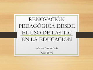 RENOVACIÓN
PEDAGÓGICA DESDE
EL USO DE LAS TIC
EN LA EDUCACIÓN
Alberto Barrera Ortiz
Cod. 25496
 