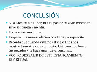 CONCLUSIÓN
 Ni a Dios, ni a tu líder, ni a tu pastor, ni a vos mismo te
    sirve ser careta y mentir.
   Dios quiere sinceridad.
   Empezá una nueva relación con Dios y arrepentite.
   Recordá que cuando vayamos al cielo Dios nos
    mostrará nuestra vida completa. Orá para que borre
    tus pecados y te haga una nueva persona…
   VOS PODÉS SALIR DE ESTE ESTANCAMIENTO
    ESPIRITUAL
 
