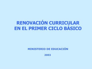 MINISTERIO DE EDUCACIÓN   2003   RENOVACIÓN CURRICULAR EN EL PRIMER CICLO BÁSICO 