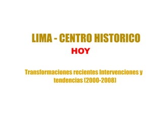 LIMA - CENTRO HISTORICO
                HOY

Transformaciones recientes Intervenciones y
          tendencias (2000-2008)
 