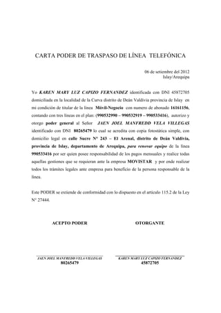 CARTA PODER DE TRASPASO DE LÍNEA TELEFÓNICA

                                                              06 de setiembre del 2012
                                                                         Islay/Arequipa


Yo KAREN MARY LUZ CAPIZO FERNANDEZ identificada con DNI 45872705
domiciliada en la localidad de la Curva distrito de Deán Valdivia provincia de Islay en
mi condición de titular de la línea Móvil-Negocio con numero de abonado 16161156,
contando con tres líneas en el plan: (990532990 – 990532919 – 990533416), autorizo y
otorgo poder general al Señor       JAEN JOEL MANFREDD VELA VILLEGAS
identificado con DNI 80265479 lo cual se acredita con copia fotostática simple, con
domicilio legal en calle Sucre N° 243 – El Arenal, distrito de Deán Valdivia,
provincia de Islay, departamento de Arequipa, para renovar equipo de la línea
990533416 por ser quien posee responsabilidad de los pagos mensuales y realice todas
aquellas gestiones que se requieran ante la empresa MOVISTAR y por ende realizar
todos los trámites legales ante empresa para beneficio de la persona responsable de la
línea.


Este PODER se extiende de conformidad con lo dispuesto en el artículo 115.2 de la Ley
N° 27444.




            ACEPTO PODER                                 OTORGANTE




  ______________________________              _______________________________
   JAEN JOEL MANFREDD VELA VILLEGAS            KAREN MARY LUZ CAPIZO FERNANDEZ
                80265479                                    45872705
 