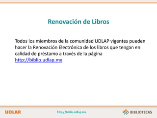 Todos los miembros de la comunidad UDLAP vigentes pueden
hacer la Renovación Electrónica de los libros que tengan en
calidad de préstamo a través de la página
http://biblio.udlap.mx
Renovación de Libros