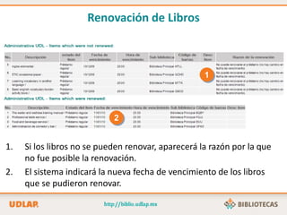 1. Si los libros no se pueden renovar, aparecerá la razón por la que
no fue posible la renovación.
2. El sistema indicará la nueva fecha de vencimiento de los libros
que se pudieron renovar.
1
2
Renovación de Libros