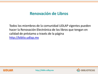 Todos los miembros de la comunidad UDLAP vigentes pueden
hacer la Renovación Electrónica de los libros que tengan en
calidad de préstamo a través de la página
http://biblio.udlap.mx
Renovación de Libros
 