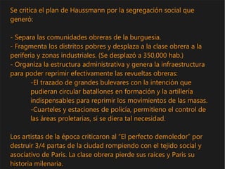 Se critíca el plan de Haussmann por la segregación social que
generó:
- Separa las comunidades obreras de la burguesia.
- Fragmenta los distritos pobres y desplaza a la clase obrera a la
periferia y zonas industriales. (Se desplazó a 350,000 hab.)
- Organiza la estructura administrativa y genera la infraestructura
para poder reprimir efectivamente las revueltas obreras:
-El trazado de grandes bulevares con la intención que
pudieran circular batallones en formación y la artillería
indispensables para reprimir los movimientos de las masas.
-Cuarteles y estaciones de policía, permitieno el control de
las áreas proletarias, si se diera tal necesidad.
Los artistas de la época criticaron al “El perfecto demoledor” por
destruir 3/4 partas de la ciudad rompiendo con el tejido social y
asociativo de Paris. La clase obrera pierde sus raices y Paris su
historia milenaria.
 