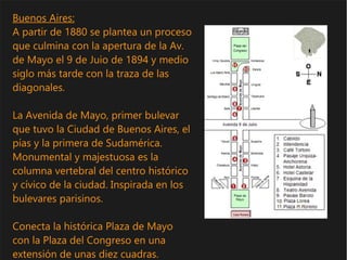 Buenos Aires:
A partir de 1880 se plantea un proceso
que culmina con la apertura de la Av.
de Mayo el 9 de Juio de 1894 y medio
siglo más tarde con la traza de las
diagonales.
La Avenida de Mayo, primer bulevar
que tuvo la Ciudad de Buenos Aires, el
pías y la primera de Sudamérica.
Monumental y majestuosa es la
columna vertebral del centro histórico
y cívico de la ciudad. Inspirada en los
bulevares parisinos.
Conecta la histórica Plaza de Mayo
con la Plaza del Congreso en una
extensión de unas diez cuadras.
 