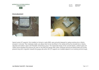 Doc No: DPD074.GN
Revision: March-09
Low Vibration Track (LVT) – Track renewal Page 3 of 7
Grout placement
Special cavity LVT supports, first installed on Amtrak in early 2000, were primarily designed to replace existing ties or blocks
encased in concrete. Their relatively smaller size allows them to be retrofitted in the cavities left by the removed ties or blocks,
adjusted and sealed in place with flowable cementitious grout. The trapezoidal shape of the concrete blocks, resilient pads and
rubber boots equalizes the pressure per area on the field and gauge sides under combined vertical and lateral loads and further
prevents long term migration towards the gauge side when the LVT supports are installed adjacent to an existing central trough.
 