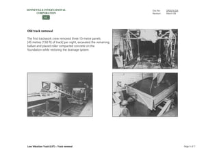 Doc No: DPD074.GN
Revision: March-09
Low Vibration Track (LVT) – Track renewal Page 5 of 7
Old track removal
The first trackwork crew removed three 15-metre panels
[45 metres (150 ft) of track] per night, excavated the remaining
ballast and placed roller compacted concrete on the
foundation while restoring the drainage system.
 