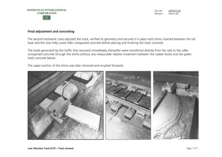 Doc No: DPD074.GN
Revision: March-09
Low Vibration Track (LVT) – Track renewal Page 7 of 7
Final adjustment and concreting
The second trackwork crew adjusted the track, verified its geometry and secured it in place with shims inserted between the rail
base and the now fully cured roller compacted concrete before placing and finishing the track concrete.
The loads generated by the traffic that resumed immediately thereafter were transferred directly from the rails to the roller
compacted concrete through the shims without any measurable relative movement between the rubber boots and the green
track concrete below.
The upper portion of the shims was later removed and recycled forwards.
 