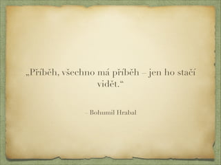 „Příběh, všechno má příběh – jen ho stačí 
vidět.“ 
– Bohumil Hrabal 
 