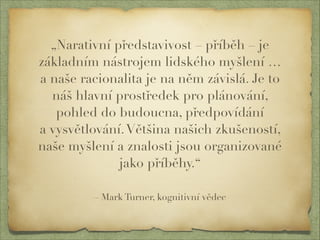„Narativní představivost – příběh – je 
základním nástrojem lidského myšlení … 
a naše racionalita je na něm závislá. Je to 
náš hlavní prostředek pro plánování, 
pohled do budoucna, předpovídání 
a vysvětlování. Většina našich zkušeností, 
naše myšlení a znalosti jsou organizované 
jako příběhy.“ 
– Mark Turner, kognitivní vědec 
 