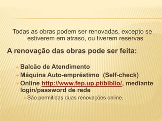 Todas as obras podem ser renovadas, excepto se
     estiverem em atraso, ou tiverem reservas

A renovação das obras pode ser feita:

   Balcão  de Atendimento
   Máquina Auto-empréstimo (Self-check)
   Online http://www.fep.up.pt/biblio/, mediante
    login/password de rede
     São   permitidas duas renovações online.
 