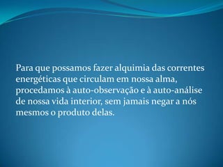 Para que possamos fazer alquimia das correntes
energéticas que circulam em nossa alma,
procedamos à auto-observação e à auto-análise
de nossa vida interior, sem jamais negar a nós
mesmos o produto delas.
 