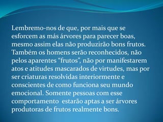 Lembremo-nos de que, por mais que se
esforcem as más árvores para parecer boas,
mesmo assim elas não produzirão bons frutos.
Também os homens serão reconhecidos, não
pelos aparentes “frutos”, não por manifestarem
atos e atitudes mascarados de virtudes, mas por
ser criaturas resolvidas interiormente e
conscientes de como funciona seu mundo
emocional. Somente pessoas com esse
comportamento estarão aptas a ser árvores
produtoras de frutos realmente bons.
 