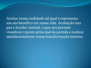 Aceitar nossa realidade tal qual é representa
um ato benéfico em nossa vida. Aceitação traz
paz e lucidez mental, o que nos permite
visualizar o ponto principal da partida e realizar
satisfatoriamente nossa transformação interior.
 