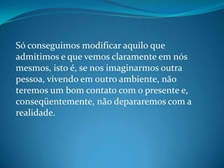 Só conseguimos modificar aquilo que
admitimos e que vemos claramente em nós
mesmos, isto é, se nos imaginarmos outra
pessoa, vivendo em outro ambiente, não
teremos um bom contato com o presente e,
conseqüentemente, não depararemos com a
realidade.
 