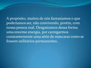 A propósito, muitos de nós fantasiamos o que
poderíamos ser, não convivendo, porém, com
nossa pessoa real. Desgastamos dessa forma
uma enorme energia, por carregarmos
constantemente uma série de máscaras como se
fossem utilitários permanentes.
 