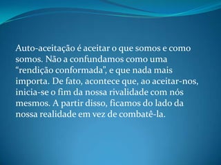 Auto-aceitação é aceitar o que somos e como
somos. Não a confundamos como uma
“rendição conformada”, e que nada mais
importa. De fato, acontece que, ao aceitar-nos,
inicia-se o fim da nossa rivalidade com nós
mesmos. A partir disso, ficamos do lado da
nossa realidade em vez de combatê-la.
 