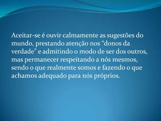 Aceitar-se é ouvir calmamente as sugestões do
mundo, prestando atenção nos “donos da
verdade” e admitindo o modo de ser dos outros,
mas permanecer respeitando a nós mesmos,
sendo o que realmente somos e fazendo o que
achamos adequado para nós próprios.
 