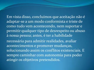 Em vista disso, concluímos que aceitação não é
adaptar-se a um modo conformista e triste de
como tudo vem acontecendo, nem suportar e
permitir qualquer tipo de desrespeito ou abuso
à nossa pessoa; antes, é ter a habilidade
necessária para admitir realidades, avaliar
acontecimentos e promover mudanças,
solucionando assim os conflitos existenciais. E
sempre caminhar com autonomia para poder
atingir os objetivos pretendidos.
 