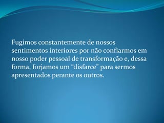 Fugimos constantemente de nossos
sentimentos interiores por não confiarmos em
nosso poder pessoal de transformação e, dessa
forma, forjamos um “disfarce” para sermos
apresentados perante os outros.
 