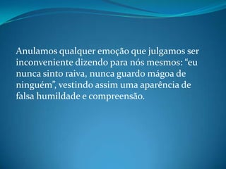 Anulamos qualquer emoção que julgamos ser
inconveniente dizendo para nós mesmos: “eu
nunca sinto raiva, nunca guardo mágoa de
ninguém”, vestindo assim uma aparência de
falsa humildade e compreensão.
 
