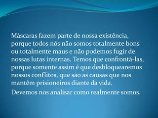 Máscaras fazem parte de nossa existência,
porque todos nós não somos totalmente bons
ou totalmente maus e não podemos fugir de
nossas lutas internas. Temos que confrontá-las,
porque somente assim é que desbloquearemos
nossos conflitos, que são as causas que nos
mantêm prisioneiros diante da vida.
Devemos nos analisar como realmente somos.
 