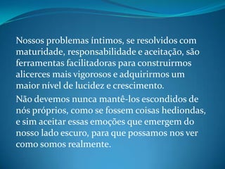 Nossos problemas íntimos, se resolvidos com
maturidade, responsabilidade e aceitação, são
ferramentas facilitadoras para construirmos
alicerces mais vigorosos e adquirirmos um
maior nível de lucidez e crescimento.
Não devemos nunca mantê-los escondidos de
nós próprios, como se fossem coisas hediondas,
e sim aceitar essas emoções que emergem do
nosso lado escuro, para que possamos nos ver
como somos realmente.
 