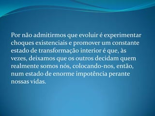 Por não admitirmos que evoluir é experimentar
choques existenciais e promover um constante
estado de transformação interior é que, às
vezes, deixamos que os outros decidam quem
realmente somos nós, colocando-nos, então,
num estado de enorme impotência perante
nossas vidas.
 