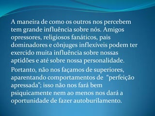 A maneira de como os outros nos percebem
tem grande influência sobre nós. Amigos
opressores, religiosos fanáticos, pais
dominadores e cônjuges inflexíveis podem ter
exercido muita influência sobre nossas
aptidões e até sobre nossa personalidade.
Portanto, não nos façamos de superiores,
aparentando comportamentos de “perfeição
apressada”; isso não nos fará bem
psiquicamente nem ao menos nos dará a
oportunidade de fazer autoburilamento.
 