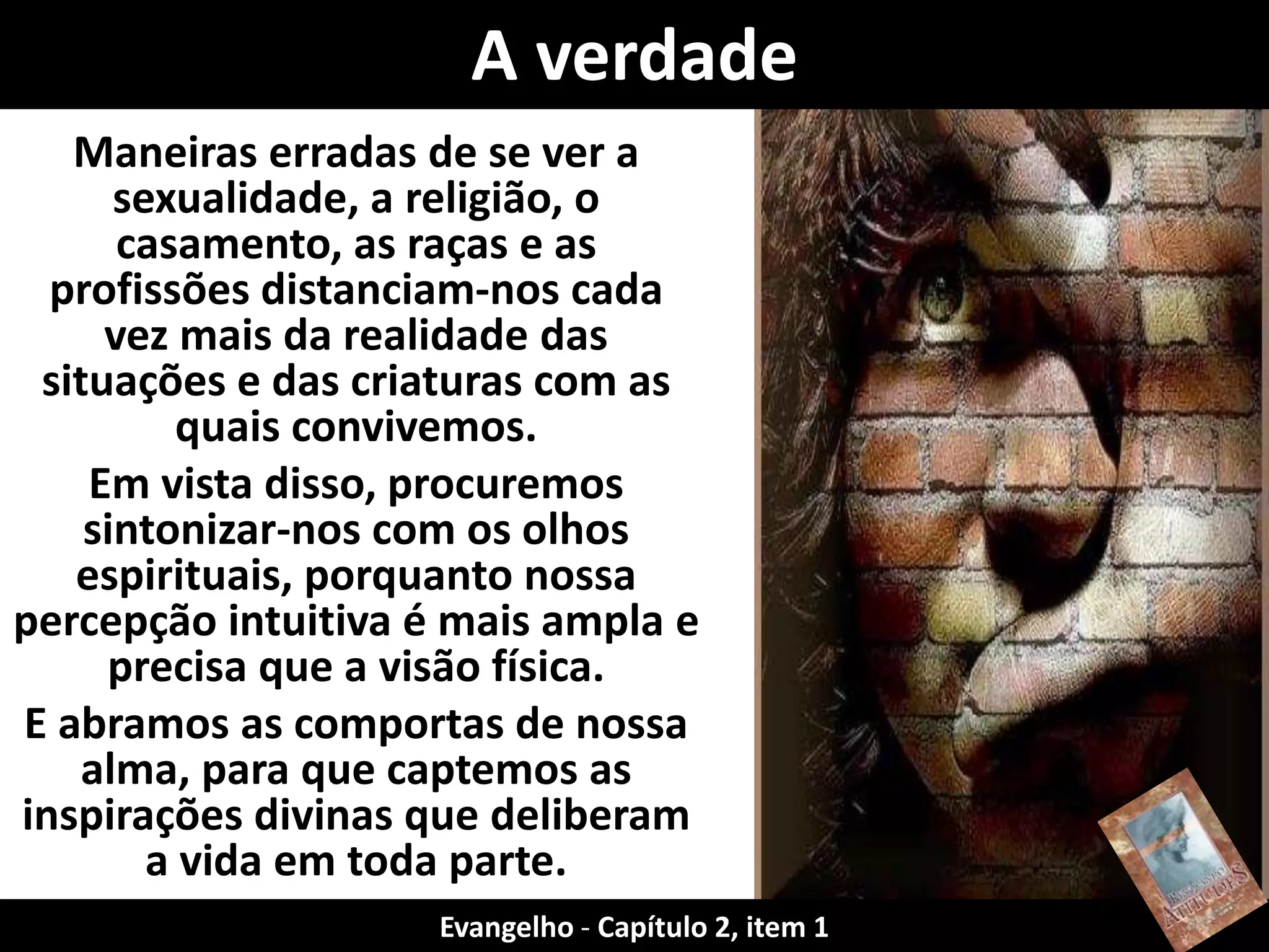 Maneiras erradas de se ver a
sexualidade, a religião, o
casamento, as raças e as
profissões distanciam-nos cada
vez mais da realidade das
situações e das criaturas com as
quais convivemos.
Em vista disso, procuremos
sintonizar-nos com os olhos
espirituais, porquanto nossa
percepção intuitiva é mais ampla e
precisa que a visão física.
E abramos as comportas de nossa
alma, para que captemos as
inspirações divinas que deliberam
a vida em toda parte.
A verdade
Evangelho - Capítulo 2, item 1
 