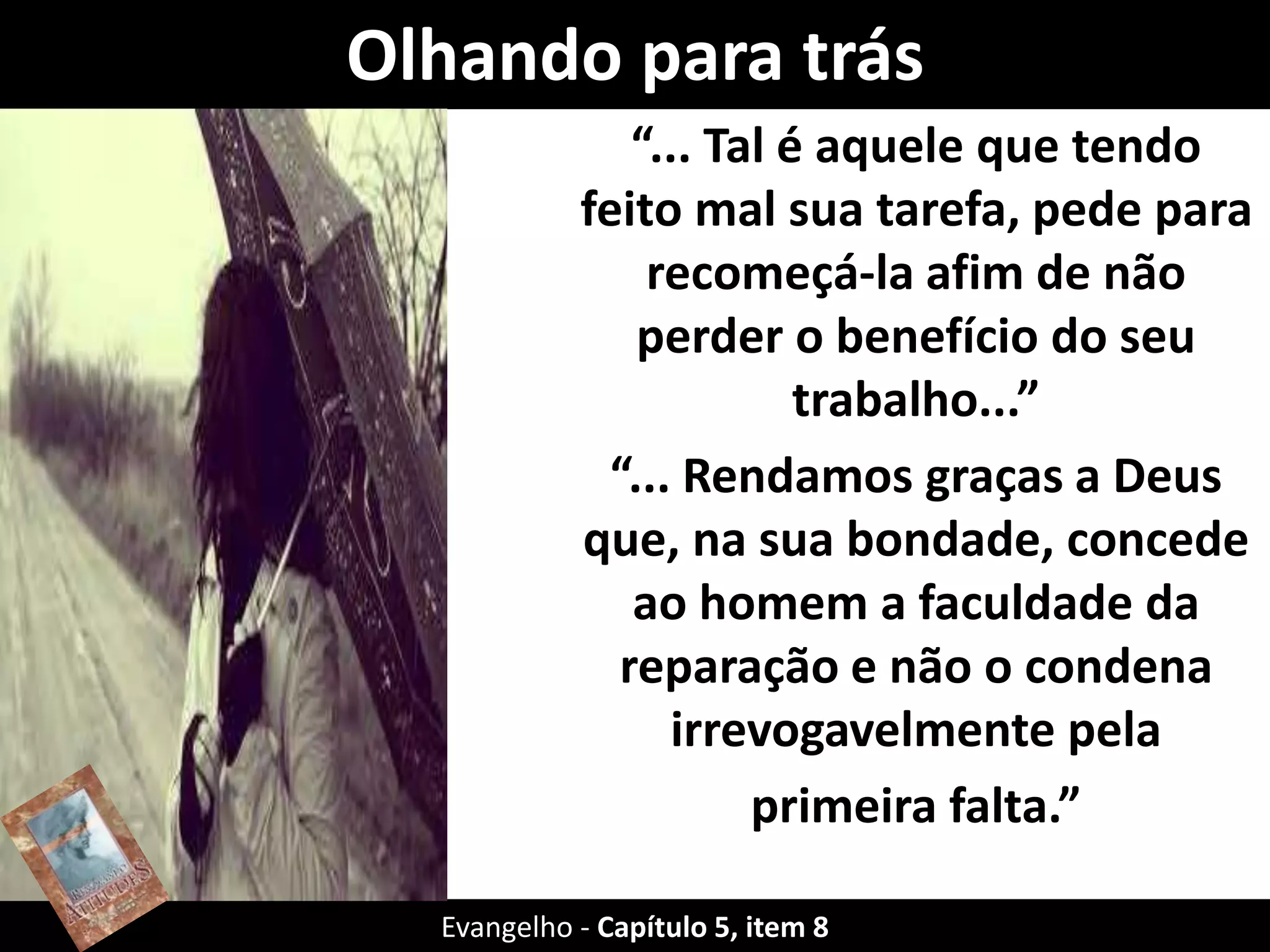 Olhando para trás
“... Tal é aquele que tendo
feito mal sua tarefa, pede para
recomeçá-la afim de não
perder o benefício do seu
trabalho...”
“... Rendamos graças a Deus
que, na sua bondade, concede
ao homem a faculdade da
reparação e não o condena
irrevogavelmente pela
primeira falta.”
Evangelho - Capítulo 5, item 8
 