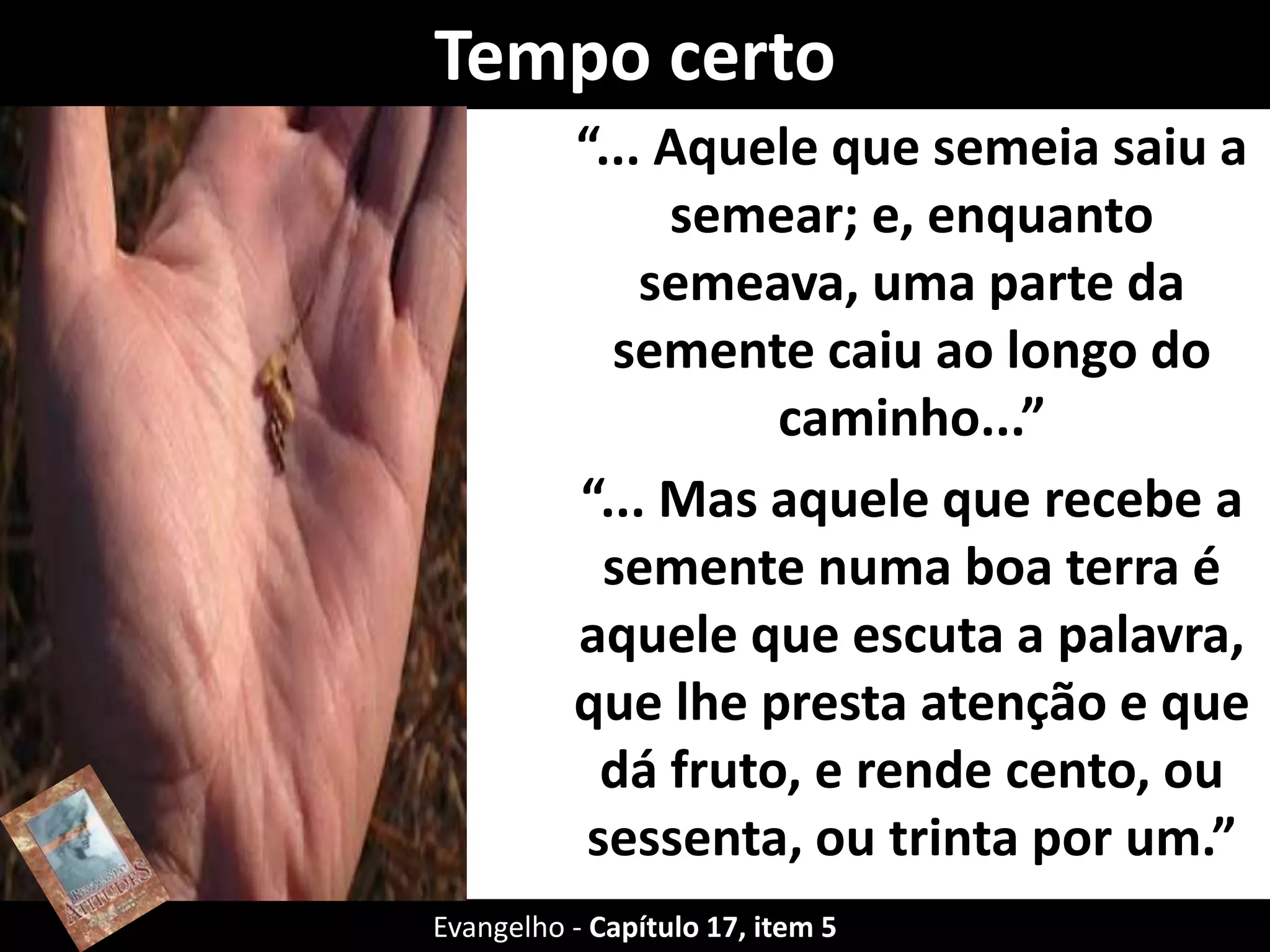 Tempo certo
“... Aquele que semeia saiu a
semear; e, enquanto
semeava, uma parte da
semente caiu ao longo do
caminho...”
“... Mas aquele que recebe a
semente numa boa terra é
aquele que escuta a palavra,
que lhe presta atenção e que
dá fruto, e rende cento, ou
sessenta, ou trinta por um.”
Evangelho - Capítulo 17, item 5
 