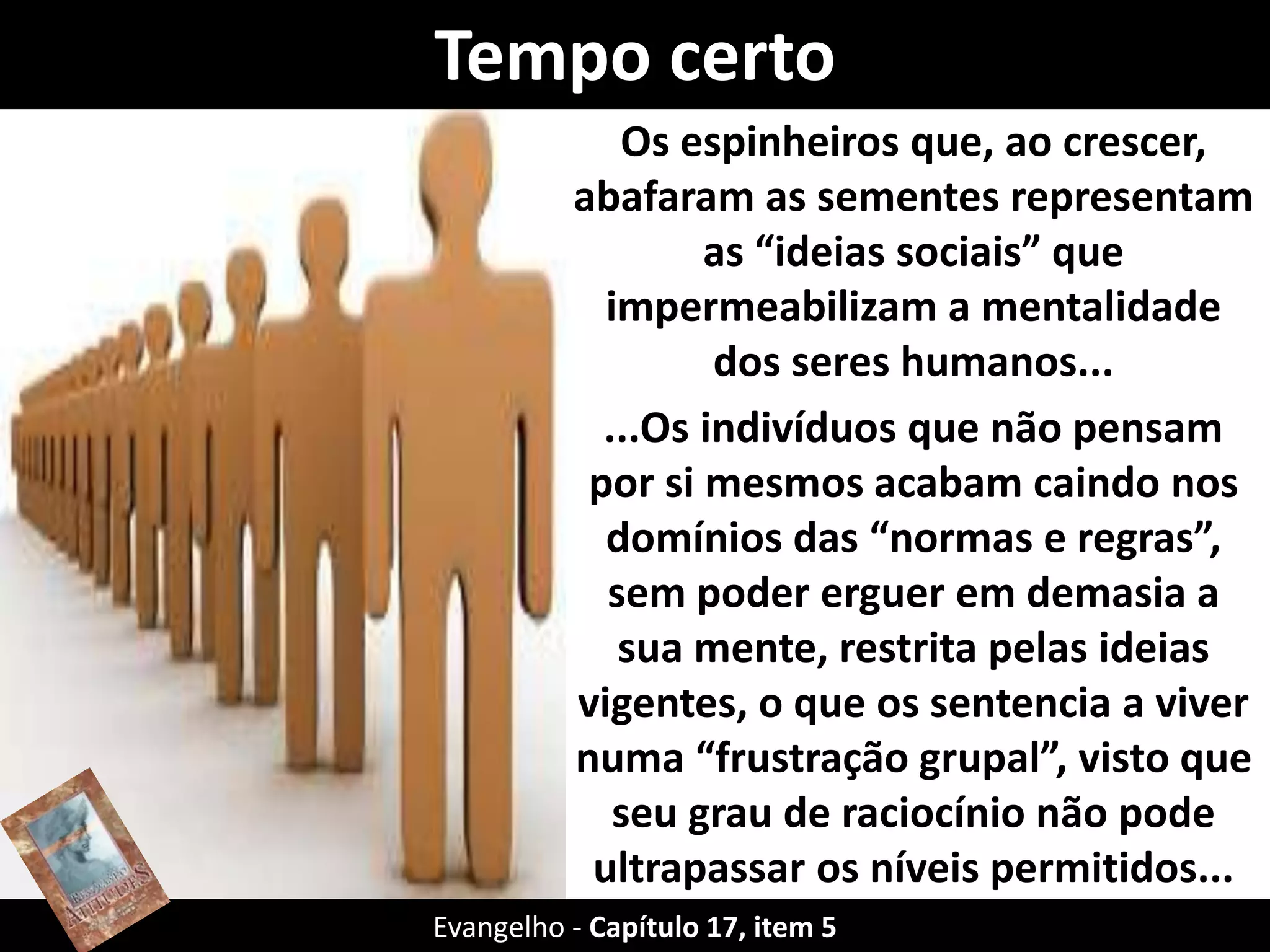 Tempo certo
Os espinheiros que, ao crescer,
abafaram as sementes representam
as “ideias sociais” que
impermeabilizam a mentalidade
dos seres humanos...
...Os indivíduos que não pensam
por si mesmos acabam caindo nos
domínios das “normas e regras”,
sem poder erguer em demasia a
sua mente, restrita pelas ideias
vigentes, o que os sentencia a viver
numa “frustração grupal”, visto que
seu grau de raciocínio não pode
ultrapassar os níveis permitidos...
pela comunidade.Evangelho - Capítulo 17, item 5
 