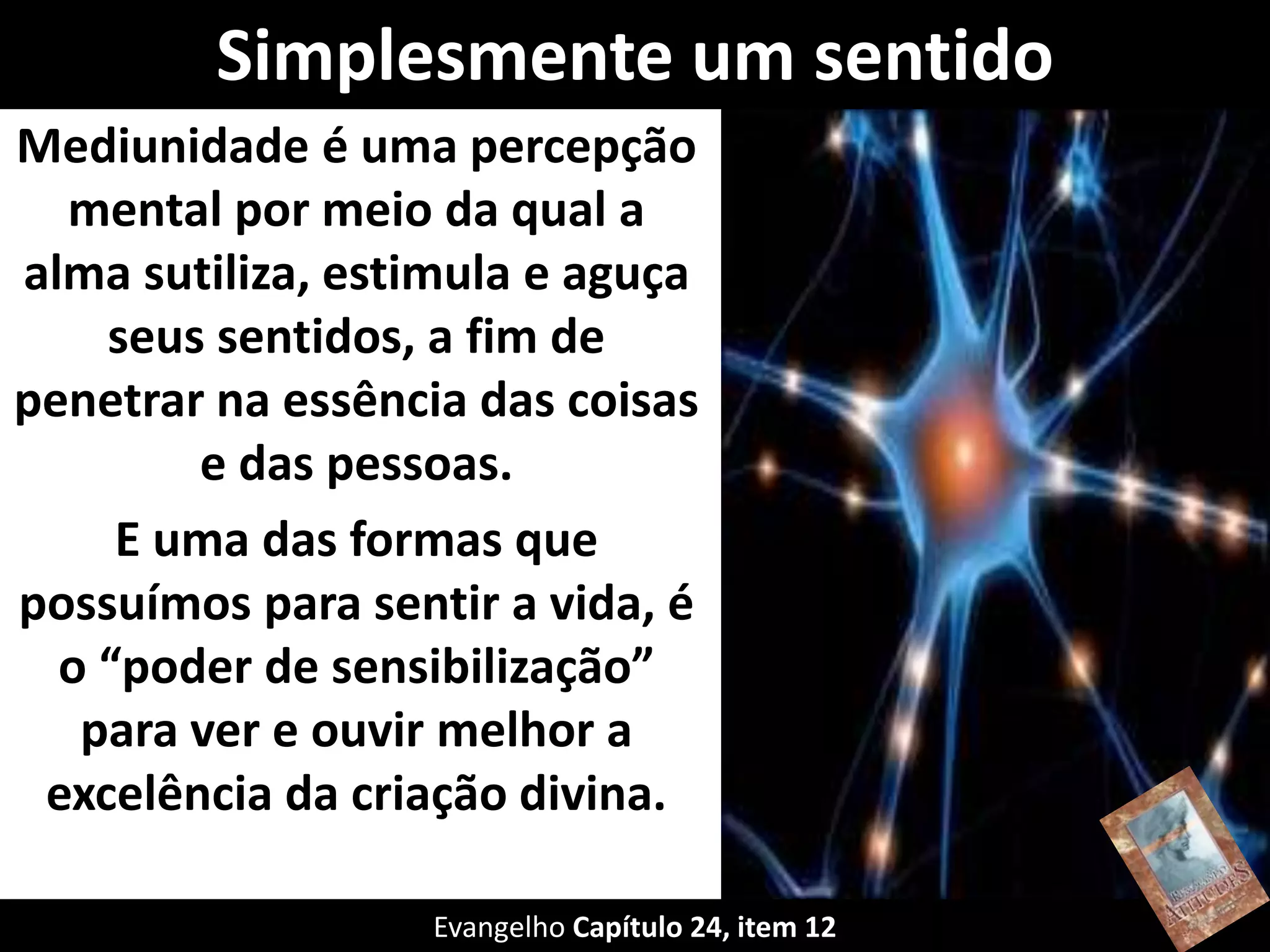 Simplesmente um sentido
Mediunidade é uma percepção
mental por meio da qual a
alma sutiliza, estimula e aguça
seus sentidos, a fim de
penetrar na essência das coisas
e das pessoas.
E uma das formas que
possuímos para sentir a vida, é
o “poder de sensibilização”
para ver e ouvir melhor a
excelência da criação divina.
Evangelho Capítulo 24, item 12
 