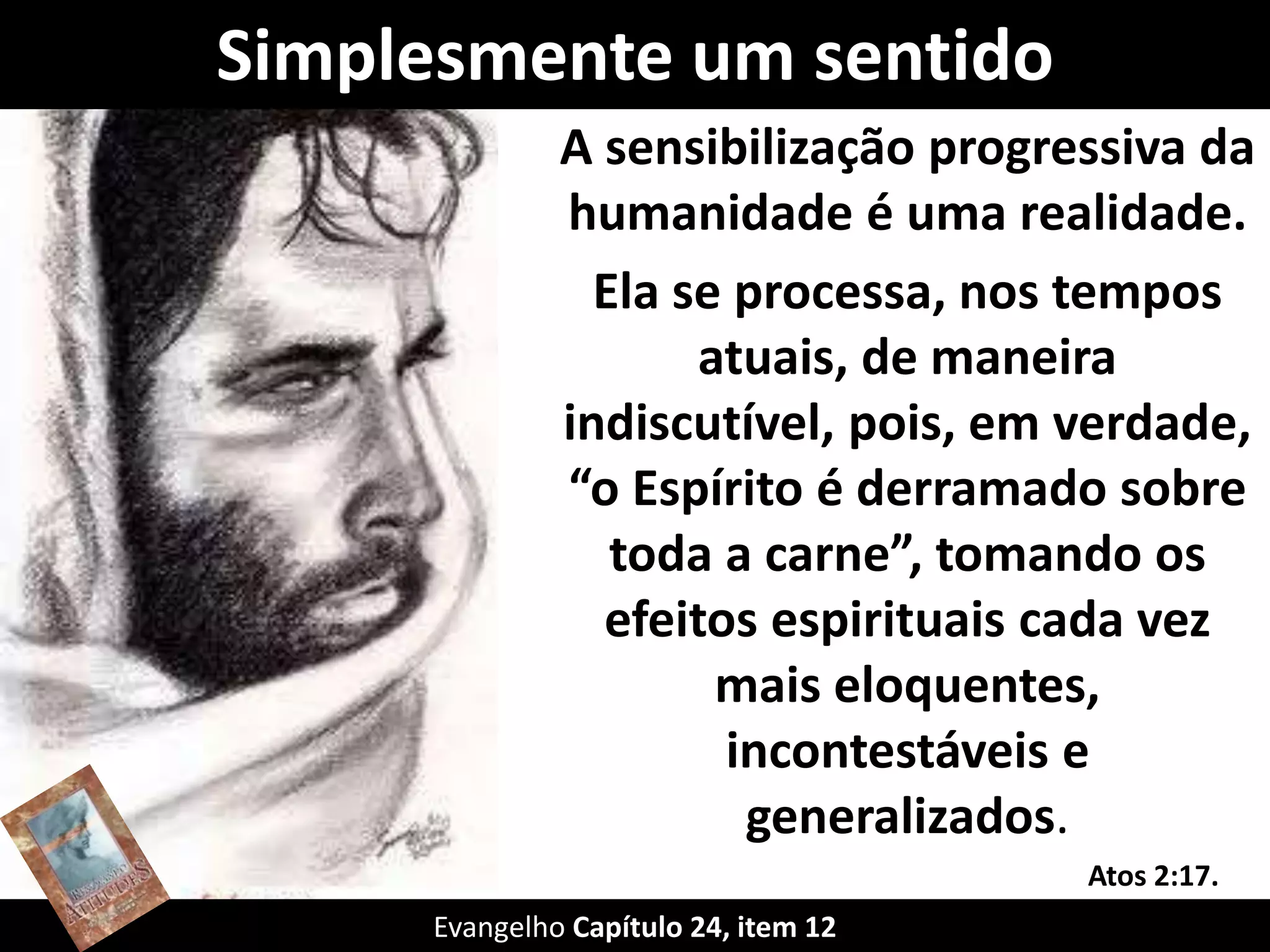 Simplesmente um sentido
A sensibilização progressiva da
humanidade é uma realidade.
Ela se processa, nos tempos
atuais, de maneira
indiscutível, pois, em verdade,
“o Espírito é derramado sobre
toda a carne”, tomando os
efeitos espirituais cada vez
mais eloquentes,
incontestáveis e
generalizados.
Evangelho Capítulo 24, item 12
Atos 2:17.
 