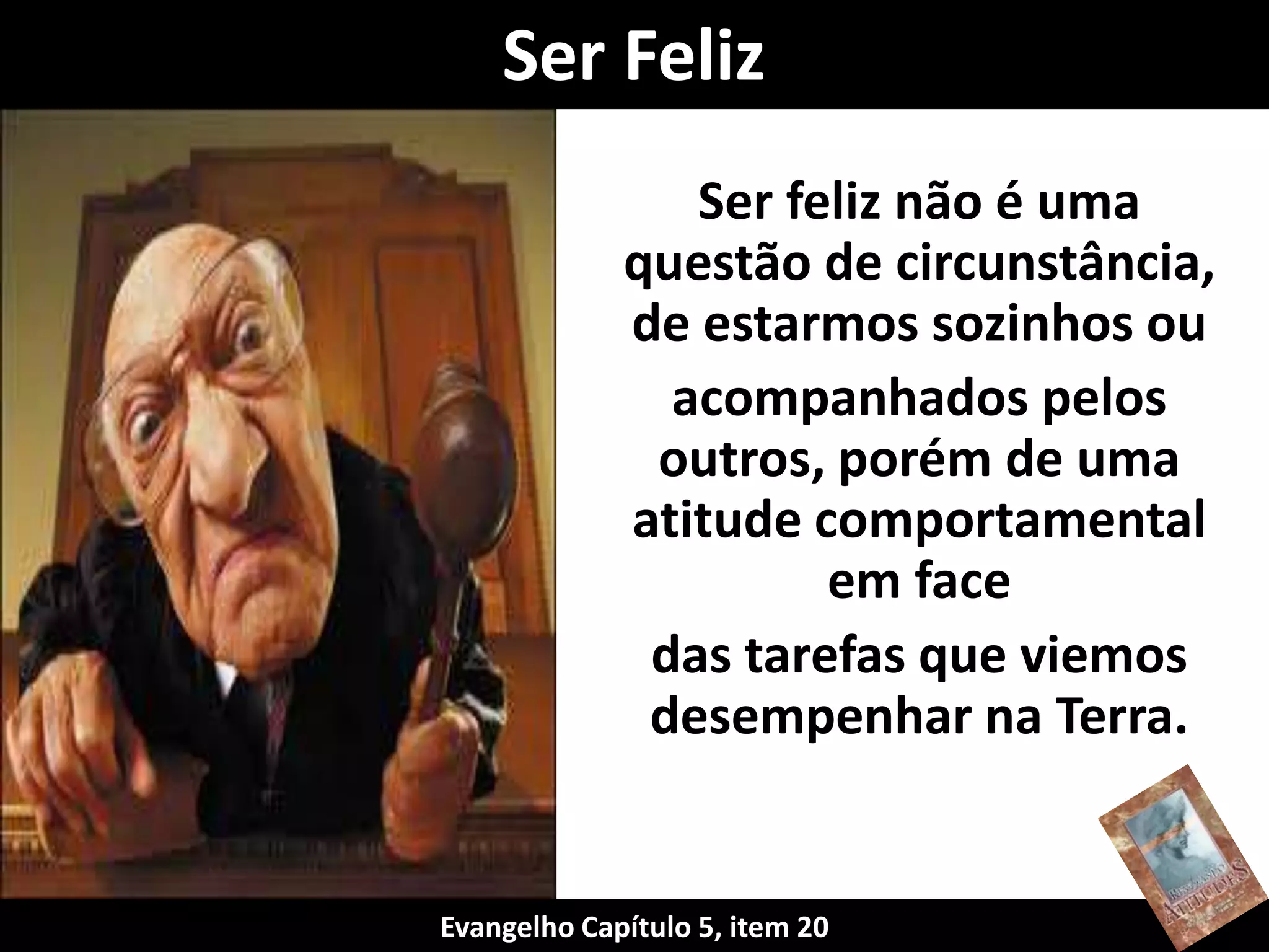 Ser feliz não é uma
questão de circunstância,
de estarmos sozinhos ou
acompanhados pelos
outros, porém de uma
atitude comportamental
em face
das tarefas que viemos
desempenhar na Terra.
Ser Feliz
Evangelho Capítulo 5, item 20
 