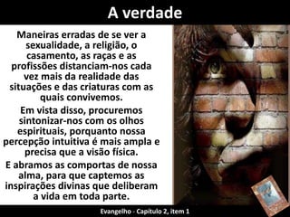 Maneiras erradas de se ver a
sexualidade, a religião, o
casamento, as raças e as
profissões distanciam-nos cada
vez mais da realidade das
situações e das criaturas com as
quais convivemos.
Em vista disso, procuremos
sintonizar-nos com os olhos
espirituais, porquanto nossa
percepção intuitiva é mais ampla e
precisa que a visão física.
E abramos as comportas de nossa
alma, para que captemos as
inspirações divinas que deliberam
a vida em toda parte.
A verdade
Evangelho - Capítulo 2, item 1
 