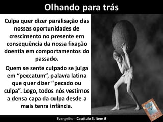 Olhando para trás
Culpa quer dizer paralisação das
nossas oportunidades de
crescimento no presente em
consequência da nossa fixação
doentia em comportamentos do
passado.
Quem se sente culpado se julga
em “peccatum”, palavra latina
que quer dizer “pecado ou
culpa”. Logo, todos nós vestimos
a densa capa da culpa desde a
mais tenra infância.
Evangelho - Capítulo 5, item 8
 