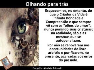 Olhando para trás
Esquecem-se, no entanto, de
que o Criador da Vida é
infinita Bondade e
Compreensão e que sempre
vê com os “olhos do amor”,
nunca punindo suas criaturas;
na realidade, são elas
mesmas que se
autopenalizam.
Por não se renovarem nas
oportunidades do livre-
arbítrio e por ficarem, no
presente, agarradas aos erros
do passado.
Evangelho - Capítulo 5, item 8
 