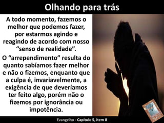 A todo momento, fazemos o
melhor que podemos fazer,
por estarmos agindo e
reagindo de acordo com nosso
“senso de realidade”.
O “arrependimento” resulta do
quanto sabíamos fazer melhor
e não o fizemos, enquanto que
a culpa é, invariavelmente, a
exigência de que deveríamos
ter feito algo, porém não o
fizemos por ignorância ou
impotência.
Olhando para trás
Evangelho - Capítulo 5, item 8
 