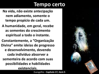 Tempo certo
Na vida, não existe antecipação
nem adiamento, somente o
tempo propício de cada um.
A humanidade, em geral, recebe
as sementes do crescimento
espiritual a todo o instante.
Constantemente, a “Organização
Divina” emite ideias de progresso
e desenvolvimento, devendo
cada indivíduo absorver a
sementeira de acordo com suas
possibilidades e habilidades
existenciais.
Evangelho - Capítulo 17, item 5
 